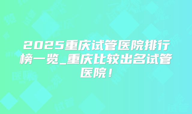2025重庆试管医院排行榜一览_重庆比较出名试管医院!