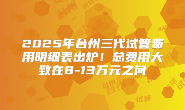 2025年台州三代试管费用明细表出炉！总费用大致在8-13万元之间