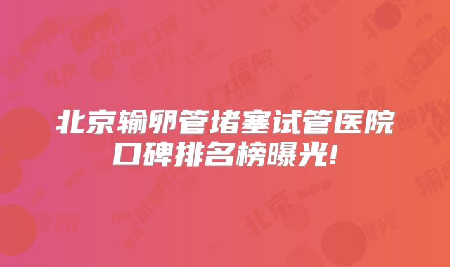 北京输卵管堵塞试管医院口碑排名榜曝光!