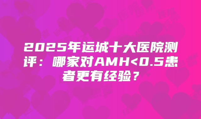 2025年运城十大医院测评：哪家对AMH<0.5患者更有经验？
