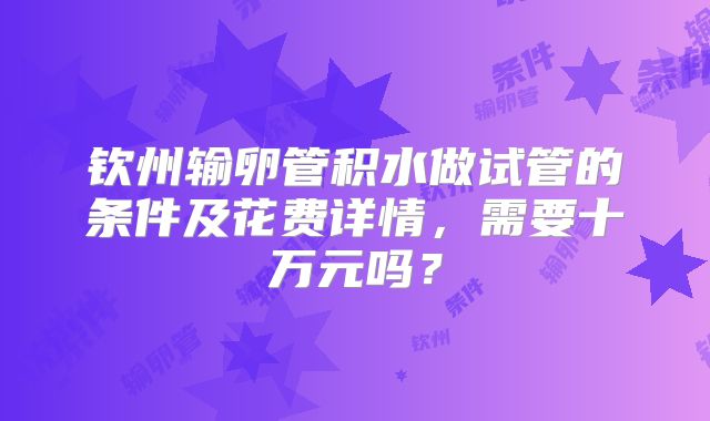 钦州输卵管积水做试管的条件及花费详情，需要十万元吗？