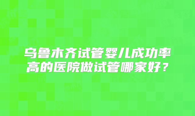 乌鲁木齐试管婴儿成功率高的医院做试管哪家好？
