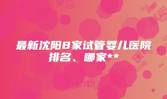 最新沈阳8家试管婴儿医院排名、哪家**