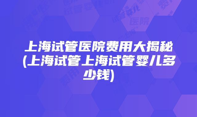 上海试管医院费用大揭秘(上海试管上海试管婴儿多少钱)