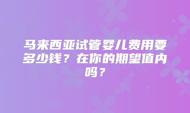 马来西亚试管婴儿费用要多少钱？在你的期望值内吗？