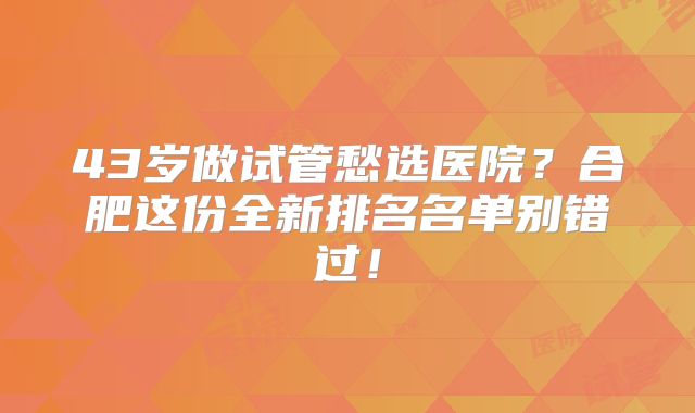 43岁做试管愁选医院？合肥这份全新排名名单别错过！