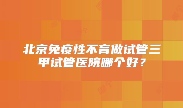 北京免疫性不育做试管三甲试管医院哪个好？