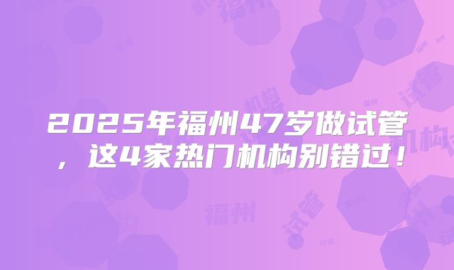 2025年福州47岁做试管,这4家热门机构别错过!