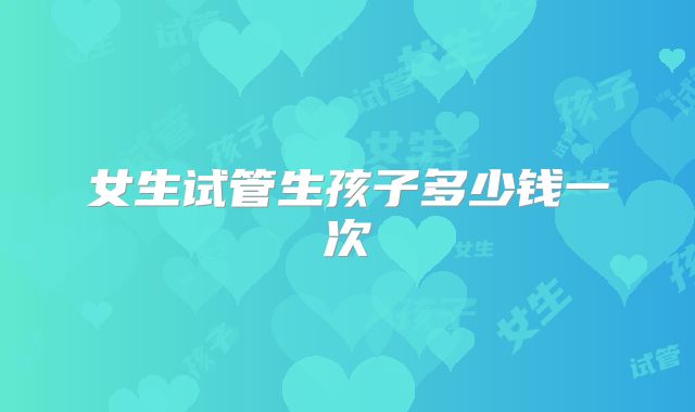 女生试管生孩子多少钱一次