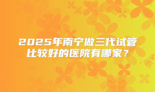 2025年南宁做三代试管比较好的医院有哪家?