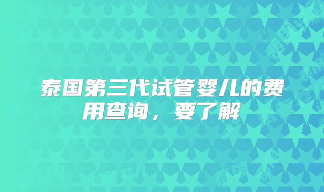 泰国第三代试管婴儿的费用查询，要了解