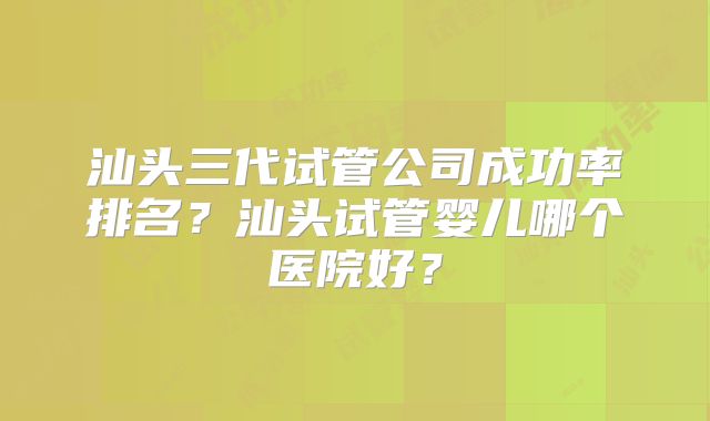 汕头三代试管公司成功率排名？汕头试管婴儿哪个医院好？