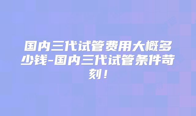 国内三代试管费用大概多少钱-国内三代试管条件苛刻!