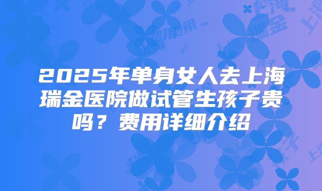 2025年单身女人去上海瑞金医院做试管生孩子贵吗？费用详细介绍