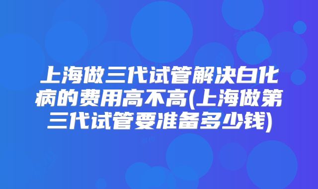 上海做三代试管解决白化病的费用高不高(上海做第三代试管要准备多少钱)