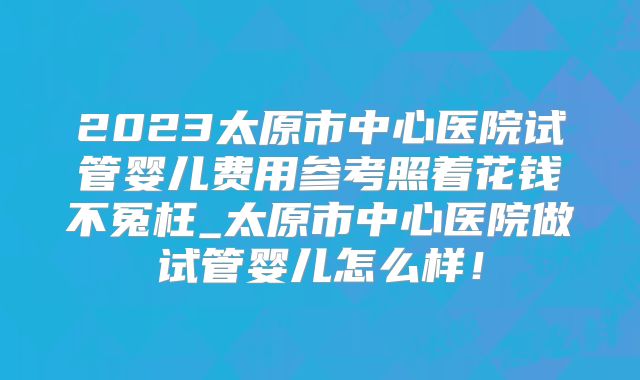 2023太原市中心医院试管婴儿费用参考照着花钱不冤枉_太原市中心医院做试管婴儿怎么样！