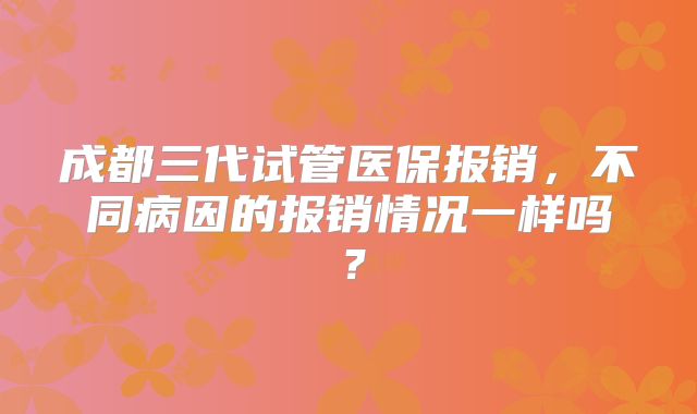 成都三代试管医保报销，不同病因的报销情况一样吗？