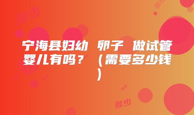 宁海县妇幼 卵子 做试管婴儿有吗？（需要多少钱）
