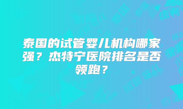 泰国的试管婴儿机构哪家强?杰特宁医院排名是否领跑?