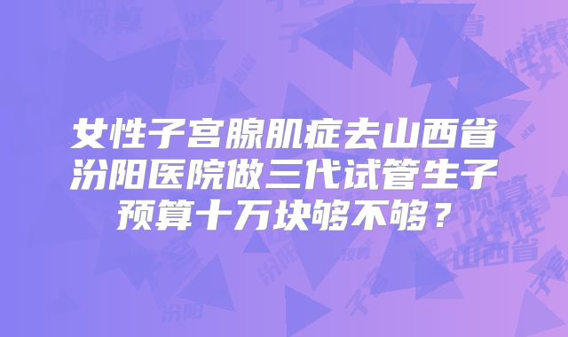 女性子宫腺肌症去山西省汾阳医院做三代试管生子预算十万块够不够？