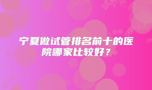 宁夏做试管排名前十的医院哪家比较好？