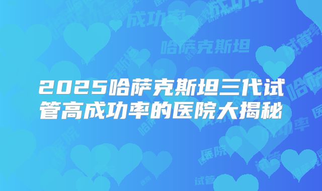 2025哈萨克斯坦三代试管高成功率的医院大揭秘