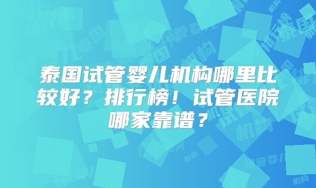 泰国试管婴儿机构哪里比较好？排行榜！试管医院哪家靠谱？