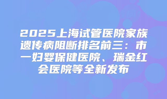 2025上海试管医院家族遗传病阻断排名前三：市一妇婴保健医院、瑞金红会医院等全新发布