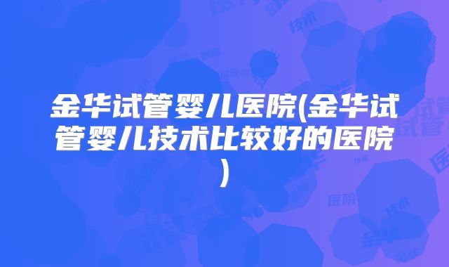 金华试管婴儿医院(金华试管婴儿技术比较好的医院)
