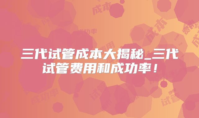 三代试管成本大揭秘_三代试管费用和成功率！