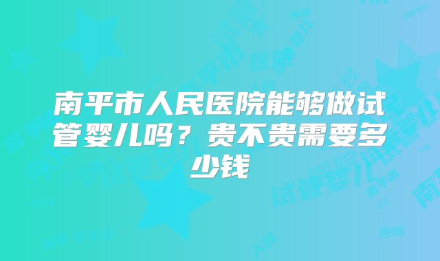 南平市人民医院能够做试管婴儿吗?贵不贵需要多少钱