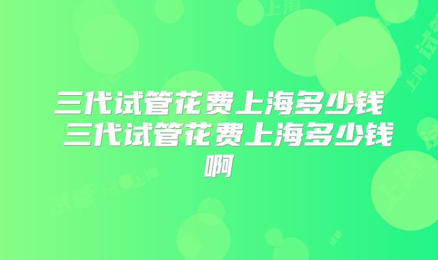 三代试管花费上海多少钱 三代试管花费上海多少钱啊