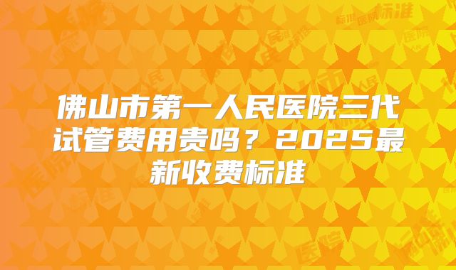 佛山市第一人民医院三代试管费用贵吗？2025最新收费标准