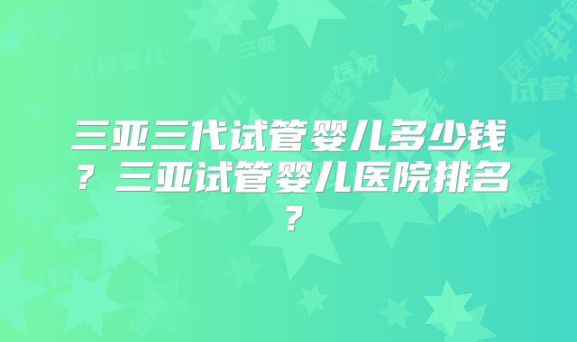 三亚三代试管婴儿多少钱？三亚试管婴儿医院排名？