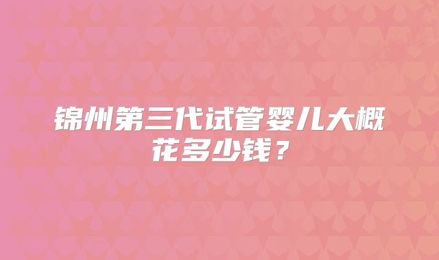 锦州第三代试管婴儿大概花多少钱？