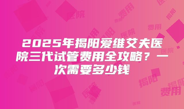 2025年揭阳爱维艾夫医院三代试管费用全攻略?一次需要多少钱