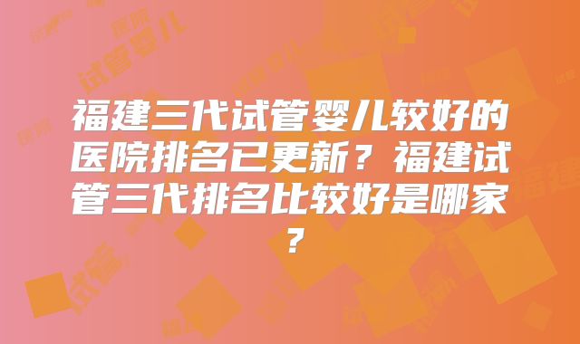 福建三代试管婴儿较好的医院排名已更新？福建试管三代排名比较好是哪家？