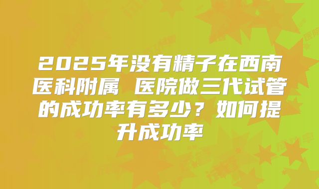 2025年没有精子在西南医科附属 医院做三代试管的成功率有多少？如何提升成功率
