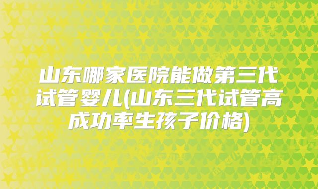 山东哪家医院能做第三代试管婴儿(山东三代试管高成功率生孩子价格)