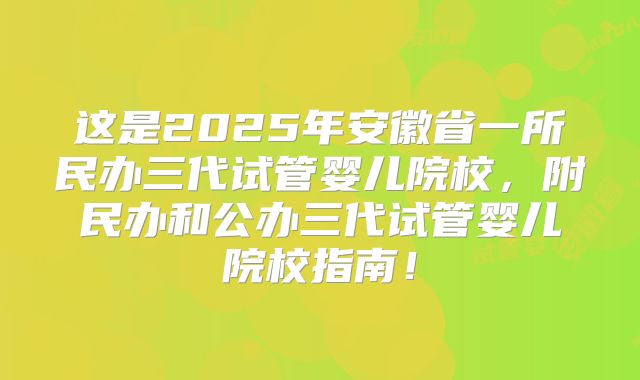 这是2025年安徽省一所民办三代试管婴儿院校，附民办和公办三代试管婴儿院校指南！