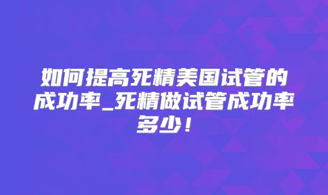 如何提高死精美国试管的成功率_死精做试管成功率多少！