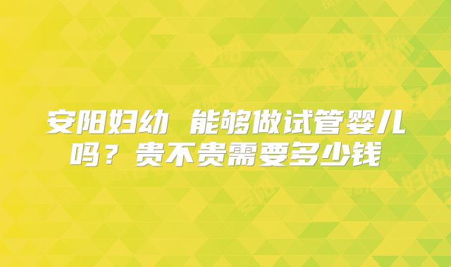 安阳妇幼 能够做试管婴儿吗？贵不贵需要多少钱