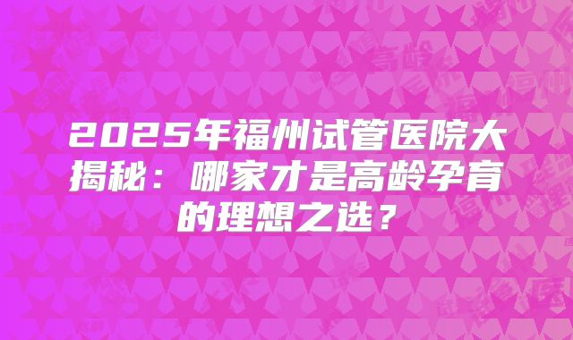 2025年福州试管医院大揭秘：哪家才是高龄孕育的理想之选？