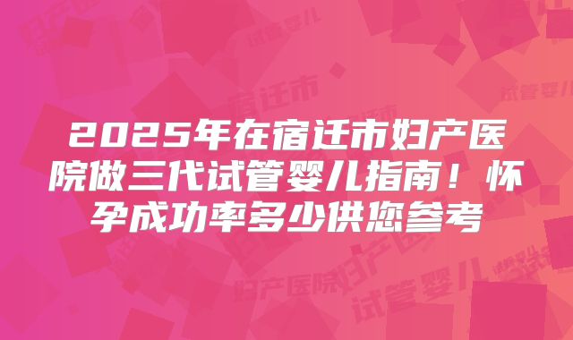 2025年在宿迁市妇产医院做三代试管婴儿指南！怀孕成功率多少供您参考