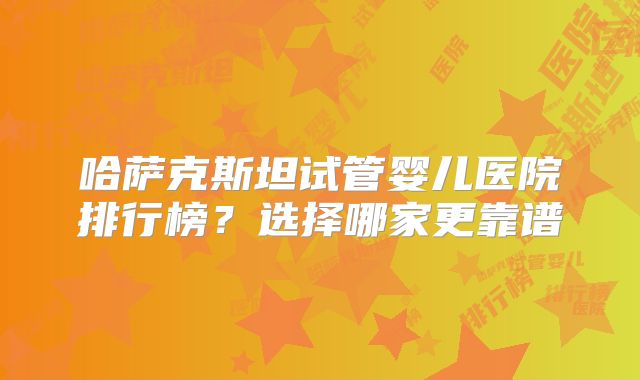 哈萨克斯坦试管婴儿医院排行榜？选择哪家更靠谱
