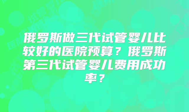 俄罗斯做三代试管婴儿比较好的医院预算？俄罗斯第三代试管婴儿费用成功率？