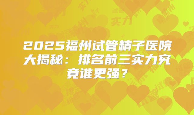 2025福州试管精子医院大揭秘:排名前三实力究竟谁更强?