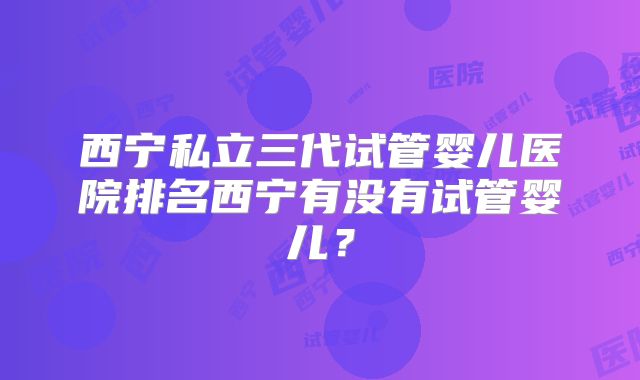 西宁私立三代试管婴儿医院排名西宁有没有试管婴儿？