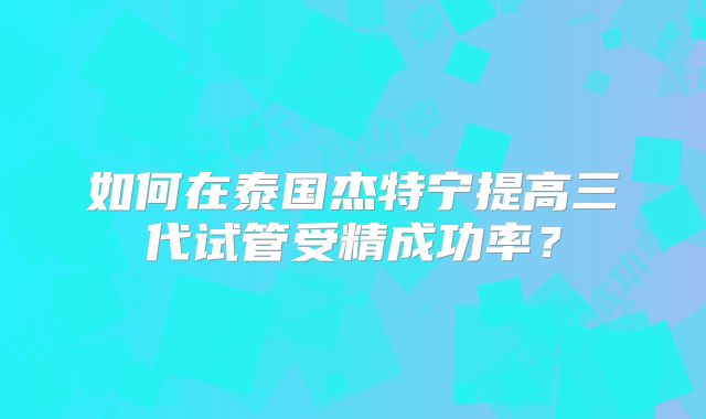 如何在泰国杰特宁提高三代试管受精成功率？