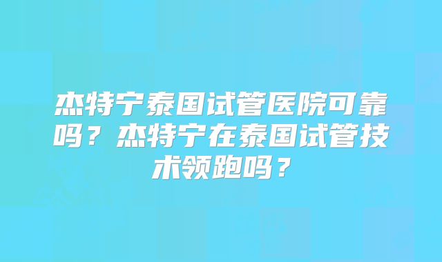 杰特宁泰国试管医院可靠吗？杰特宁在泰国试管技术领跑吗？